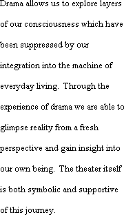 Drama allows us to explore layersof our consciousness which have been suppressed by our integration into the machine of everyday living.  Through the experience of drama we are able to glimpse reality from a fresh perspective and gain insight into our own being.  The theater itself is both symbolic and supportive of this journey.